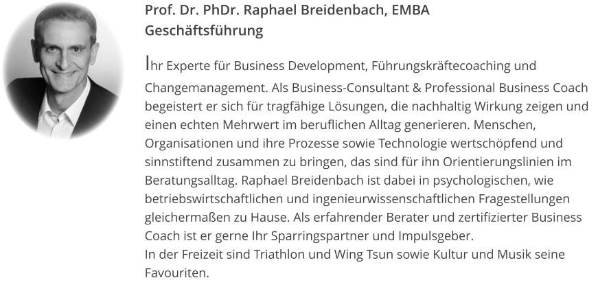 Prof. Dr. PhDr. Raphael Breidenbach, EMBAGeschäftsführung Ihr Experte für Business Development, Führungskräftecoaching und Changemanagement. Als Business-Consultant & Professional Business Coach begeistert er sich für tragfähige Lösungen, die nachhaltig Wirkung zeigen und einen echten Mehrwert im beruflichen Alltag generieren. Menschen, Organisationen und ihre Prozesse sowie Technologie wertschöpfend und sinnstiftend zusammen zu bringen, das sind für ihn Orientierungslinien im Beratungsalltag. Raphael Breidenbach ist dabei in psychologischen, wie betriebswirtschaftlichen und ingenieurwissenschaftlichen Fragestellungen gleichermaßen zu Hause. Als erfahrender Berater und zertifizierter Business Coach ist er gerne Ihr Sparringspartner und Impulsgeber. In der Freizeit sind Triathlon und Wing Tsun sowie Kultur und Musik seine Favouriten.