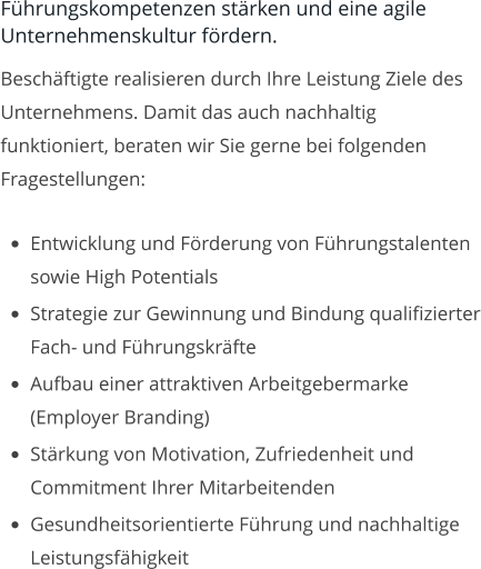 Führungskompetenzen stärken und eine agile Unternehmenskultur fördern. Beschäftigte realisieren durch Ihre Leistung Ziele des Unternehmens. Damit das auch nachhaltig funktioniert, beraten wir Sie gerne bei folgenden Fragestellungen:  •	Entwicklung und Förderung von Führungstalenten sowie High Potentials •	Strategie zur Gewinnung und Bindung qualifizierter Fach- und Führungskräfte •	Aufbau einer attraktiven Arbeitgebermarke (Employer Branding) •	Stärkung von Motivation, Zufriedenheit und Commitment Ihrer Mitarbeitenden •	Gesundheitsorientierte Führung und nachhaltige Leistungsfähigkeit