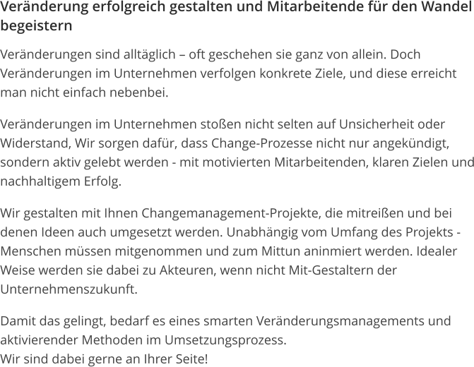 Veränderung erfolgreich gestalten und Mitarbeitende für den Wandel begeistern Veränderungen sind alltäglich – oft geschehen sie ganz von allein. Doch Veränderungen im Unternehmen verfolgen konkrete Ziele, und diese erreicht man nicht einfach nebenbei. Veränderungen im Unternehmen stoßen nicht selten auf Unsicherheit oder Widerstand, Wir sorgen dafür, dass Change-Prozesse nicht nur angekündigt, sondern aktiv gelebt werden - mit motivierten Mitarbeitenden, klaren Zielen und nachhaltigem Erfolg. Wir gestalten mit Ihnen Changemanagement-Projekte, die mitreißen und bei denen Ideen auch umgesetzt werden. Unabhängig vom Umfang des Projekts - Menschen müssen mitgenommen und zum Mittun aninmiert werden. Idealer Weise werden sie dabei zu Akteuren, wenn nicht Mit-Gestaltern der Unternehmenszukunft. Damit das gelingt, bedarf es eines smarten Veränderungsmanagements und aktivierender Methoden im Umsetzungsprozess.Wir sind dabei gerne an Ihrer Seite! 